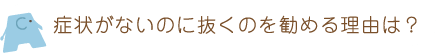 症状がないのに抜くのを勧める理由は?